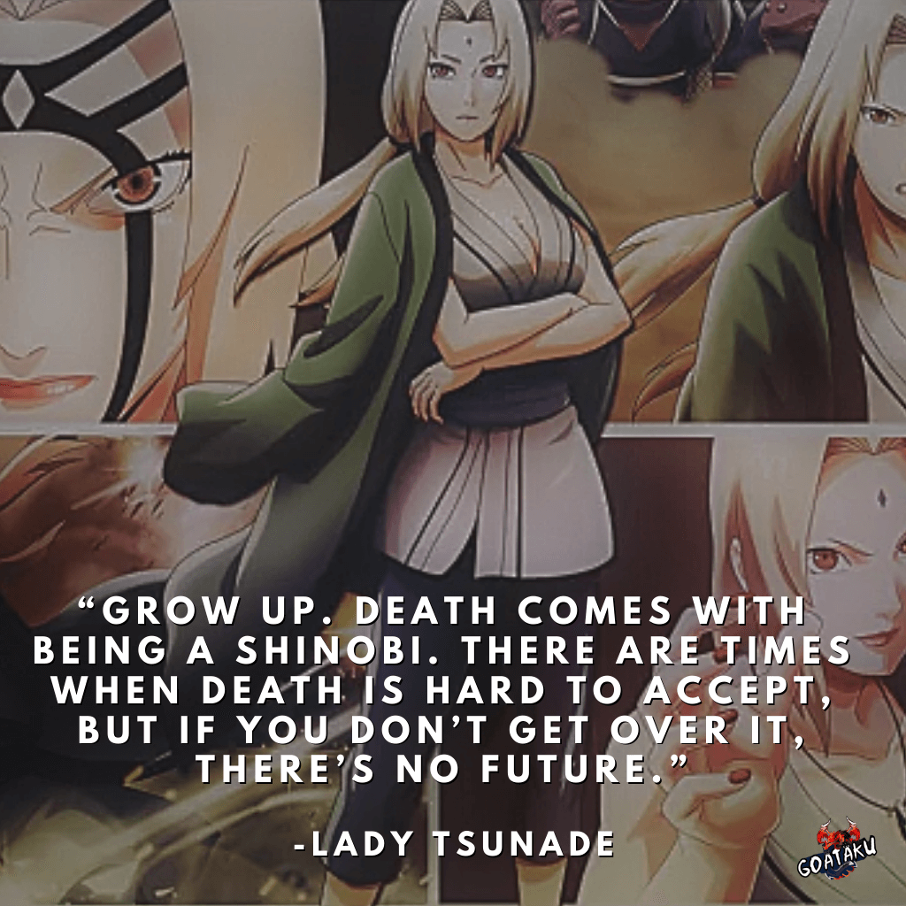 Grow up. Death comes with being a shinobi. There are times when death is hard to accept, but if you don’t get over it, there’s no future.
-Tsunade Senju, Naruto